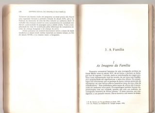 m HtSTÓRJA SOCIAL DA CRIANÇA E DA FAMlLIA
Teríamos até mesmo razão em perguntar se nesse ponto não houve
uma regressão durante a primeira metade do século XIX, sob a in-
fluência da demanda de mão-de-obra infantil na indústria têxtil. O
trabalho das crianças conservou uma característica da sociedade me-
dieval: a precocidade da passagem para a idade adulta. Toda a com-
plexidade da vida foi modificada petas diferenças do tratamento es-
colar da criança burguesa e da criança do povo,
Existe portanto um notável sincronismo entre a classe de idade
moderna e a classe social: ambas nasceram ao mesmo tempo, no fim
do século XVI II, e no mesmo meio: a burguesia.
3. A Família
/
As Imagens da Família
Pareceria contestável falarmos de uma iconografia profana na
Idade Média antes do século XIV, de tal forma o profano se distin-
gue mal do sagrado. Contudo, entre as contribuições de origem pro-
fana a essa representação total do mundo, há um tema cuja frequên-
cia e popularidade são significativas: o tema dos ofícios. Os arqueó-
logos nos informaram que os gauleses da época romana gostavam de
representar em seus baixos-relevos funerários' cenas de suas vidas de
trabalhadores '. Essa preferência pelos temas de ofícios não é encon-
trada em nenhuma outra parte. Os arqueólogos também ficaram im-
pressionados com sua raridade, quando não com sua ausência, na
iconografia funerária da África romana  O tema remonta, por con-
seguinte, a um passado remoto. Ele se manteve e até mesmo se desen-
1 P, M, Diival, La Vie quotidienne en Gaule, 1952,
2 G. Ch. Fíeard* Les Religions de IAfrique antique, 1954,
 