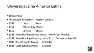 Universidade na América Latina
• 16th century
• Recognized University Modern country
• 1551 Lima Peru
• 1551 Mexico City Mexico
• 1552 La Plata Bolivia
• 1538 Santo Domingo (Santo Tomás) Dominican Republic
• 1558 Santo Domingo (Santiago de La Paz) Dominican Republic
• 1580 Bogotá (Santo Tomás) Colombia
• 1586 Quito (San Fulgencio) Ecuador
 