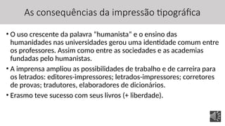 As consequências da impressão tipográfica
• O uso crescente da palavra “humanista” e o ensino das
humanidades nas universidades gerou uma identidade comum entre
os professores. Assim como entre as sociedades e as academias
fundadas pelo humanistas.
• A imprensa ampliou as possibilidades de trabalho e de carreira para
os letrados: editores-impressores; letrados-impressores; corretores
de provas; tradutores, elaboradores de dicionários.
• Erasmo teve sucesso com seus livros (+ liberdade).
 