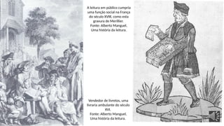 Vendedor de livretos, uma
livraria ambulante do século
XVI.
Fonte: Alberto Manguel,
Uma história da leitura.
A leitura em público cumpria
uma função social na França
do século XVIII, como esta
gravura de Merillier.
Fonte: Alberto Manguel,
Uma história da leitura.
 