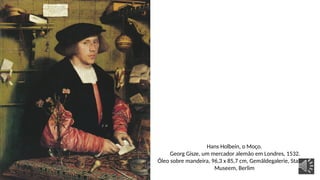Hans Holbein, o Moço.
Georg Gisze, um mercador alemão em Londres, 1532.
Óleo sobre mandeira, 96,3 x 85,7 cm, Gemäldegalerie, Staaliche
Museem, Berlim
 