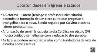 Oportunidades em Igrejas e Estados
•A Reforma – Lutero (teólogo e professor universitário)
defendeu a formação de um clero culto que pregasse o
evangelho para o povo. Sendo seguido por Calvino e outros
líderes protestantes.
•A fundação de seminários pela Igreja Católica no século XVI
mostra cuidado semelhante com a educação dos párocos.
•As Igrejas podem ser consideradas como fundadoras da vida de
estudos como carreira.
 