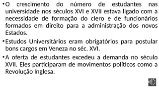 •O crescimento do número de estudantes nas
universidade nos séculos XVI e XVII estava ligado com a
necessidade de formação do clero e de funcionários
formados em direito para a administração dos novos
Estados.
•Estudos Universitários eram obrigatórios para postular
bons cargos em Veneza no séc. XVI.
•A oferta de estudantes excedeu a demanda no século
XVII. Eles participaram de movimentos políticos como a
Revolução Inglesa.
 