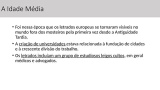 A Idade Média
• Foi nessa época que os letrados europeus se tornaram visíveis no
mundo fora dos mosteiros pela primeira vez desde a Antiguidade
Tardia.
• A criação de universidades estava relacionada à fundação de cidades
e à crescente divisão do trabalho.
• Os letrados incluíam um grupo de estudiosos leigos cultos, em geral
médicos e advogados.
 