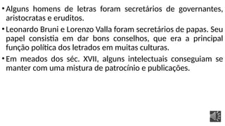 •Alguns homens de letras foram secretários de governantes,
aristocratas e eruditos.
•Leonardo Bruni e Lorenzo Valla foram secretários de papas. Seu
papel consistia em dar bons conselhos, que era a principal
função política dos letrados em muitas culturas.
•Em meados dos séc. XVII, alguns intelectuais conseguiam se
manter com uma mistura de patrocínio e publicações.
 