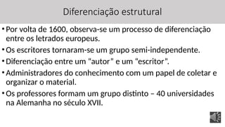 Diferenciação estrutural
•Por volta de 1600, observa-se um processo de diferenciação
entre os letrados europeus.
•Os escritores tornaram-se um grupo semi-independente.
•Diferenciação entre um “autor” e um “escritor”.
•Administradores do conhecimento com um papel de coletar e
organizar o material.
•Os professores formam um grupo distinto – 40 universidades
na Alemanha no século XVII.
 