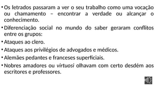 •Os letrados passaram a ver o seu trabalho como uma vocação
ou chamamento – encontrar a verdade ou alcançar o
conhecimento.
•Diferenciação social no mundo do saber geraram conflitos
entre os grupos:
•Ataques ao clero.
•Ataques aos privilégios de advogados e médicos.
•Alemães pedantes e franceses superficiais.
•Nobres amadores ou virtuosi olhavam com certo desdém aos
escritores e professores.
 