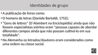Identidades de grupo
•A publicação de livros como:
•O homens de letras (Daniele Bartoldi, 1752);
•“Gens de lettres” (D´Alambert na Enciclopédia) ainda que não
fossem especialistas estritos eram “pessoas capazes de abordar
diferentes campos ainda que não possam cultivá-lo em sua
totalidade”.
•Na Alemanha os letrados/doutores eram considerados como
uma ordem ou classe social.
 