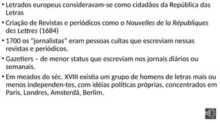 • Letrados europeus consideravam-se como cidadãos da República das
Letras
• Criação de Revistas e periódicos como o Nouvelles de la Républiques
des Lettres (1684)
• 1700 os “jornalistas” eram pessoas cultas que escreviam nessas
revistas e periódicos.
• Gazetiers – de menor status que escreviam nos jornais diários ou
semanais.
• Em meados do séc. XVIII existia um grupo de homens de letras mais ou
menos independen-tes, com idéias políticas próprias, concentrados em
Paris, Londres, Amsterdã, Berlim.
 