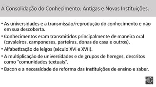 A Consolidação do Conhecimento: Antigas e Novas Instituições.
• As universidades e a transmissão/reprodução do conhecimento e não
em sua descoberta.
• Conhecimentos eram transmitidos principalmente de maneira oral
(cavaleiros, camponeses, parteiras, donas de casa e outros).
• Alfabetização de leigos (século XVI e XVII).
• A multiplicação de universidades e de grupos de hereges, descritos
como “comunidades textuais”.
• Bacon e a necessidade de reforma das Instituições de ensino e saber.
 