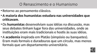 O Renascimento e o Humanismo
•Retorno ao pensamento clássico.
•A maioria dos humanistas estudara nas universidades que
criticavam.
•Os humanistas desenvolviam suas idéias na discussão, mas
seus debates tinham lugar fora das universidades, onde as
instituições eram mais tradicionais e hostis às suas idéias.
•A academia inspirada em Platão (simpósio ou banquetes).
Eram mais formais e duradouras que um círculo, mas menos
formais que um departamento universitário.
 