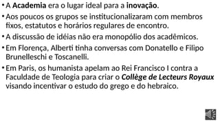 •A Academia era o lugar ideal para a inovação.
•Aos poucos os grupos se institucionalizaram com membros
fixos, estatutos e horários regulares de encontro.
•A discussão de idéias não era monopólio dos acadêmicos.
•Em Florença, Alberti tinha conversas com Donatello e Filipo
Brunelleschi e Toscanelli.
•Em Paris, os humanista apelam ao Rei Francisco I contra a
Faculdade de Teologia para criar o Collège de Lecteurs Royaux
visando incentivar o estudo do grego e do hebraico.
 