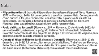 Nota:
• Filippo Brunelleschi (nascido Filippo di ser Brunellesco di Lippo di Tura; Florença,
1377 — Florença, 1446) foi um arquiteto e escultor renascentista. Começou a vida
como ourives e foi, posteriormente, um arquitecto, o pioneiro desta arte na
Renascença. Entrou para a história ao concluir a Santa Maria del Fiore, em
Florença, uma das primeiras catedrais em estilo renascentista.
• Paolo dal Pozzo Toscanelli (Florença, 1397 — Florença, 10 de Maio de 1482) foi
um matemático, astrónomo e geógrafo italiano. Terá influenciado Cristóvão
Colombo na formação do seu projecto de atingir o Extremo Oriente viajando para
ocidente a partir da costa atlântica europeia.
• Donato di Niccoló di Betto Bardi, chamado Donatello (Florença, c.1386- 13 de
dezembro de 1466) foi um escultor renascentista italiano. Trabalhou em Florença,
Prato, Siena e Pádua, recorrendo a várias técnicas para a confecção de esculturas
em baixo-relevo (tuttotondo, stiacciato) com o uso de materiais diversos.
 