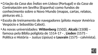 •Criação da Casa das Índias em Lisboa (Portugal) e da Casa de
Contratación em Sevilha (Espanha) como fundos de
conhecimento sobre o Novo Mundo (mapas, cartas, relatos,
pinturas etc.).
•Escola de treinamento de navegadores (piloto mayor Américo
Vespúcio e Sebastião Cabot).
•As novas universidades: Wittenberg (1502), Alcalá (1508) –
famosa pela Bíblia poliglota de 1514-17 - , Lieden (1575 -
Política e História – Justus Lipsius) e Louvain (1575 - calvinista).
 