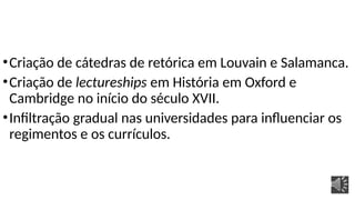 •Criação de cátedras de retórica em Louvain e Salamanca.
•Criação de lectureships em História em Oxford e
Cambridge no início do século XVII.
•Infiltração gradual nas universidades para influenciar os
regimentos e os currículos.
 