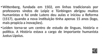 •Wittenberg, fundada em 1502, em linhas tradicionais por
professores vindos de Leipiz e Tünbingen abrigou muitos
humanistas e foi onde Lutero deu aulas e iniciou a Reforma
(1517), quando a nova instituição tinha apenas 15 anos (logo,
mais propicia a inovações).
•Leiden torna-se um centro de estudo de línguas, história e
política. A História estava a cargo de importante humanista
Justus Lipsius.
 