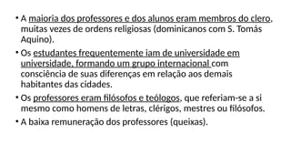 • A maioria dos professores e dos alunos eram membros do clero,
muitas vezes de ordens religiosas (dominicanos com S. Tomás
Aquino).
• Os estudantes frequentemente iam de universidade em
universidade, formando um grupo internacional com
consciência de suas diferenças em relação aos demais
habitantes das cidades.
• Os professores eram filósofos e teólogos, que referiam-se a si
mesmo como homens de letras, clérigos, mestres ou filósofos.
• A baixa remuneração dos professores (queixas).
 
