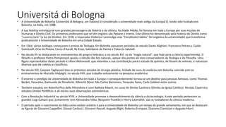 Universitá di Bologna
• A Universidade de Bolonha (Università di Bologna, em italiano) é considerada a universidade mais antiga da Europa[1], tendo sido fundada em
Bolonha, na Itália, em 1088.
• A sua história entrelaça-se com grandes personagens da história e da ciência. Na Idade Média, foi famosa em toda a Europa por suas escolas de
Humanas e Direito Civil. Os primeiros professores que se têm registro são Pepone e Irnerio. Este último foi denominado pela história do Direito como
"Lucerna Iuris" (a luz do Direito). Em 1158, o Imperador Federico I promulga uma "Constitutio Habita" (lei orgânica da universidade) que transforma
praticamente a Universidade de Bolonha em uma Cidade Estado.
• Em 1364, vários teólogos começaram o ensino de Teologia. Em Bolonha passaram períodos de estudo Dante Alighieri, Francesco Petrarca, Guido
Guinizzelli, Cino da Pistoia, Cecco d'Ascoli, Re Enzo, Salimbene de Parma e Coluccio Salutati.
• No século XV se destacaram os ensinamentos de grego e hebraico, e no século XVI, os da "magia natural", que hoje seria a ciência experimental. O
filósofo e professor Pietro Pomponazzi apoiou o estudo das leis naturais, apesar dos pontos de vista conservadores da Teologia e da Filosofia. Uma
figura representativa deste período é Ulisse Aldrovandi, que estendeu a sua contribuição para o estudo da química, de fósseis de animais, e naturezas
diversas que ele coletou e classificou.
• No século XVI, Gaspare Tagliacozzi leva os primeiros estudos de cirurgia plástica. A idade de ouro da medicina em Bolonha coincide com os
ensinamentos de Marcello Malpighi, no século XVII, que trabalha arduamente na pesquisa anatômica.
• É enorme o prestígio da Universidade de Bolonha em toda a Europa e consequentemente tornou-se um destino para pessoas famosas, como Thomas
Becket, Paracelso, Raimundo de Penaforte, Albrecht Dürer, São Carlos Borromeu, Torquato Tasso, Carlo Goldoni entre outros.
• Também estudou em Bolonha Pico della Mirandola e Leon Battista Alberti, no curso de Direito Canônico (Direito da Igreja Católica). Nicolau Copérnico
estudou Direito Pontifício, e ali iniciou suas observações astronômicas.
• Com a Revolução Industrial no século XVIII, a Universidade promove o desenvolvimento da ciência e da tecnologia. A este período pertencem os
grandes Luigi Galvani que, juntamente com Alessandro Volta, Benjamin Franklin e Henry Cavendish, são os fundadores da ciência moderna.
• O período após o nascimento da Itália como estado unitário é para a Universidade de Bolonha um tempo de grande avivamento, em que se destacam
as figuras de Giovanni Cappellini, Giosuè Carducci, Giovanni Pascoli, Augusto Righi, Federico Enriquez, Giacomo Ciamician e Augusto Murri.
 