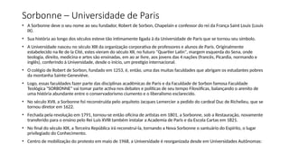 Sorbonne – Universidade de Paris
• A Sorbonne deve o seu nome ao seu fundador, Robert de Sorbon, Chapelain e confessor do rei da França Saint Louis (Louis
IX).
• Sua história ao longo dos séculos esteve tão intimamente ligada à da Universidade de Paris que se tornou seu símbolo.
• A Universidade nasceu no século XIII da organização corporativa de professores e alunos de Paris. Originalmente
estabelecido na Ile de la Cité, estes vieram do século XII, no futuro "Quartier Latin", margem esquerda do Sena, onde
teologia, direito, medicina e artes são ensinadas, em ao ar livre, aos jovens das 4 nações (francês, Picardia, normando e
inglês), conferindo à Universidade, desde o início, um prestígio internacional.
• O colégio de Robert de Sorbon, fundado em 1253, é, então, uma das muitas faculdades que abrigam os estudantes pobres
da montanha Sainte-Geneviève.
• Logo, essas faculdades fazer parte das disciplinas acadêmicas de Paris e da Faculdade de Sorbon famosa Faculdade
Teológica "SORBONNE" vai tomar parte activa nos debates e políticas de seu tempo Filosóficas, balançando o arenito de
uma história abundante entre o conservadorismo ciumento e o liberalismo esclarecido.
• No século XVII, a Sorbonne foi reconstruída pelo arquiteto Jacques Lemercier a pedido do cardeal Duc de Richelieu, que se
tornou diretor em 1622.
• Fechada pela revolução em 1791, tornou-se então oficina de artistas em 1801, a Sorbonne, sob a Restauração, novamente
transferido para o ensino pelo Rei Luís XVIII também instalar a Academia de Paris e da Escola Cartas em 1821.
• No final do século XIX, a Terceira República irá reconstruí-la, tornando a Nova Sorbonne o santuário do Espírito, o lugar
privilegiado do Conhecimento.
• Centro de mobilização do protesto em maio de 1968, a Universidade é reorganizada desde em Universidades Autônomas:
 