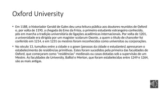 Oxford University
• Em 1188, o historiador Gerald de Gales deu uma leitura pública aos doutores reunidos de Oxford
e, por volta de 1190, a chegada do Emo da Frísia, o primeiro estudante estrangeiro conhecido,
pôs em marcha a tradição universitária de ligações acadêmicas internacionais. Por volta de 1201,
a universidade era dirigida por um magister scolarum Oxonie, a quem o título de chanceler foi
conferido em 1214, e em 1231 os mestres foram reconhecidos como universitas ou corporações.
• No século 13, tumultos entre a cidade e o gown (pessoas da cidade e estudantes) apressaram o
estabelecimento de residências primitivas. Estes foram sucedidos pela primeira das faculdades de
Oxford, que começaram como "residências" medievais ou casas dotadas sob a supervisão de um
Mestre. As faculdades de University, Balliol e Merton, que foram estabelecidas entre 1249 e 1264,
são as mais antigas.
 