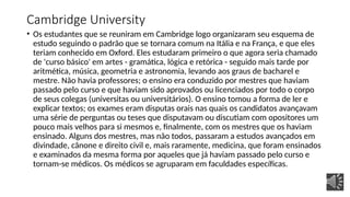 Cambridge University
• Os estudantes que se reuniram em Cambridge logo organizaram seu esquema de
estudo seguindo o padrão que se tornara comum na Itália e na França, e que eles
teriam conhecido em Oxford. Eles estudaram primeiro o que agora seria chamado
de 'curso básico' em artes - gramática, lógica e retórica - seguido mais tarde por
aritmética, música, geometria e astronomia, levando aos graus de bacharel e
mestre. Não havia professores; o ensino era conduzido por mestres que haviam
passado pelo curso e que haviam sido aprovados ou licenciados por todo o corpo
de seus colegas (universitas ou universitários). O ensino tomou a forma de ler e
explicar textos; os exames eram disputas orais nas quais os candidatos avançavam
uma série de perguntas ou teses que disputavam ou discutiam com opositores um
pouco mais velhos para si mesmos e, finalmente, com os mestres que os haviam
ensinado. Alguns dos mestres, mas não todos, passaram a estudos avançados em
divindade, cânone e direito civil e, mais raramente, medicina, que foram ensinados
e examinados da mesma forma por aqueles que já haviam passado pelo curso e
tornam-se médicos. Os médicos se agruparam em faculdades específicas.
 