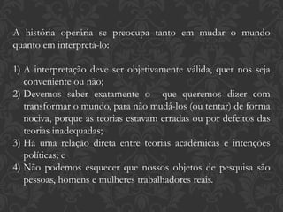 A história operária se preocupa tanto em mudar o mundo
quanto em interpretá-lo:
1) A interpretação deve ser objetivamente válida, quer nos seja
conveniente ou não;
2) Devemos saber exatamente o que queremos dizer com
transformar o mundo, para não mudá-los (ou tentar) de forma
nociva, porque as teorias estavam erradas ou por defeitos das
teorias inadequadas;
3) Há uma relação direta entre teorias acadêmicas e intenções
políticas; e
4) Não podemos esquecer que nossos objetos de pesquisa são
pessoas, homens e mulheres trabalhadores reais.
 