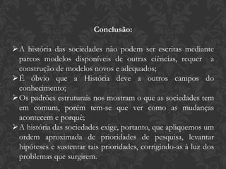 Conclusão:
A história das sociedades não podem ser escritas mediante
parcos modelos disponíveis de outras ciências, requer a
construção de modelos novos e adequados;
É óbvio que a História deve a outros campos do
conhecimento;
Os padrões estruturais nos mostram o que as sociedades tem
em comum, porém tem-se que ver como as mudanças
acontecem e porquê;
A história das sociedades exige, portanto, que apliquemos um
ordem aproximada de prioridades de pesquisa, levantar
hipóteses e sustentar tais prioridades, corrigindo-as à luz dos
problemas que surgirem.
 