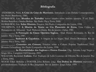 Bibliografia
ANDERSON, Perry. A Crise da Crise do Marxismo. Introdução a um Debate Contemporâneo.
São Paulo: Brasiliense, 1985.
HOBSBAWM, Eric. Mundos do Trabalho: novos estudos sobre história operária. 5ª ed. Trad.:
Waldea Barcellos e Sandra Bedran. São Paulo: Paz e Terra, 2000.
HOBSBAWM, Eric. Sobre História. Ensaios. São Paulo: Companhia das Letras, 1998.
THOMPSON, E.P. A Miséria da Teoria ou Um Planetário de Erros. Uma Crítica ao
Pensamento de Althusser. Trad. Waltensir Dutra. Rio de Janeiro: Zahar, 1981.
___________. A Formação da Classe Operária Inglesa. Trad. Denise Bottmann. 3v. Rio de
Janeiro: Paz e Terra, 1987.
___________. Senhores & Caçadores. A Origem da Lei Negra. Trad. Denise Bottmann. Rio de
Janeiro: Paz e Terra, 1987.
___________. Costumes em Comum. Estudos sobre a Cultura Popular Tradicional. Trad.
Rosaura Eichemberg. São Paulo: Companhia das Letras, 1998.
___________. As Peculiaridades dos Ingleses e Outros Ensaios. Org. Antonio Luigi Negro e
Sérgio Silva. Campinas: Ed.Unicamp, 2001.
WILLIAMS, Raymond. Cultura. 2ªed. Tradução de Lólio Lourenço de Oliveira. Rio de Janeiro: Paz
e Terra, 1992.
WOOD. Ellen Meiksins e FOSTER, John Bellamy (org.). Em Defesa da História: marxismo e
pós-modernismo. Tradução de Ruy Jungmann. Rio de Janeiro: Jorge Zahar. 1999.
 