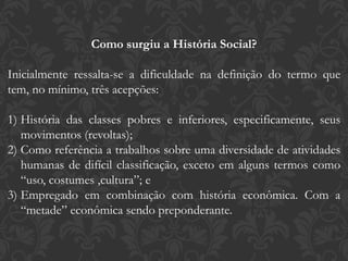 Como surgiu a História Social?
Inicialmente ressalta-se a dificuldade na definição do termo que
tem, no mínimo, três acepções:
1) História das classes pobres e inferiores, especificamente, seus
movimentos (revoltas);
2) Como referência a trabalhos sobre uma diversidade de atividades
humanas de difícil classificação, exceto em alguns termos como
“uso, costumes ,cultura”; e
3) Empregado em combinação com história econômica. Com a
“metade” econômica sendo preponderante.
 
