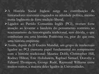 A História Social Inglesa surge na contribuição de
historiadores marxistas engajados na atividade política, mesmo
numa Inglaterra de forte tradição liberal;
Ligados ao Partido Comunista Inglês (PCI), tiveram forte
atuação ao levantar a bandeira do pensamento contrário ao
reacionarismo da historiografia tradicional, sem dúvida, o que
combatiam era uma história Positivista ou, pior do que esta,
uma história empirista;
Assim, depois da II Guerra Mundial, um grupo de intelectuais
ligados ao PCI exerceria papel fundamental no rompimento
com a história tradicional: Maurice Dobb, Christopher Hill,
Rodney Hilton, Eric Hobsbawm, Raphael Samuel, Dorothy e
Edward Thompson, George Rudé, Raymond Williams entre
muitos outros, a maioria deles ligados às Universidades.
 