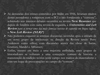  As denúncias dos crimes cometidos por Stálin em 1956, levariam muitos
destes pensadores a romperem com o PCI e isto fortaleceria a “corrente”,
sobretudo nos intensos debates ocorridos na revista New Reasoner que
depois de fundiria com outra revista de esquerda, a Universities and Left
Review para se tornar uma das mais famosas revistas de esquerda em língua inglesa,
a New Left Review (NLR)”;
 Não podemos esquecer as intensas discussões ocorridas após a entrada de
um novo grupo de intelectuais na direção da Revista tendo Perry
Anderson como editor, com discussões acerca das obras de Sartre,
Gramsci, Mandel e Althusser;
 Enfim, mesmo em meio a uma trajetória atribulada, esses grupos de
historiadores se voltaram a uma concepção comum de história: a
manutenção da tradição teórica neste campo nos marcos do materialismo e
com um leque de preocupações no campo do “comum”.
 