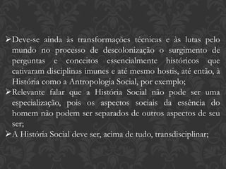 Deve-se ainda às transformações técnicas e às lutas pelo
mundo no processo de descolonização o surgimento de
perguntas e conceitos essencialmente históricos que
cativaram disciplinas imunes e até mesmo hostis, até então, à
História como a Antropologia Social, por exemplo;
Relevante falar que a História Social não pode ser uma
especialização, pois os aspectos sociais da essência do
homem não podem ser separados de outros aspectos de seu
ser;
A História Social deve ser, acima de tudo, transdisciplinar;
 