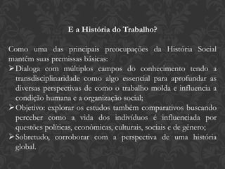 E a História do Trabalho?
Como uma das principais preocupações da História Social
mantém suas premissas básicas:
Dialoga com múltiplos campos do conhecimento tendo a
transdisciplinaridade como algo essencial para aprofundar as
diversas perspectivas de como o trabalho molda e influencia a
condição humana e a organização social;
Objetivo: explorar os estudos também comparativos buscando
perceber como a vida dos indivíduos é influenciada por
questões políticas, econômicas, culturais, sociais e de gênero;
Sobretudo, corroborar com a perspectiva de uma história
global.
 
