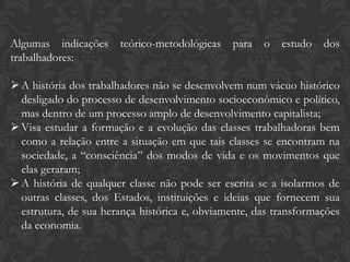 Algumas indicações teórico-metodológicas para o estudo dos
trabalhadores:
A história dos trabalhadores não se desenvolvem num vácuo histórico
desligado do processo de desenvolvimento socioeconômico e político,
mas dentro de um processo amplo de desenvolvimento capitalista;
Visa estudar a formação e a evolução das classes trabalhadoras bem
como a relação entre a situação em que tais classes se encontram na
sociedade, a “consciência” dos modos de vida e os movimentos que
elas geraram;
A história de qualquer classe não pode ser escrita se a isolarmos de
outras classes, dos Estados, instituições e ideias que fornecem sua
estrutura, de sua herança histórica e, obviamente, das transformações
da economia.
 