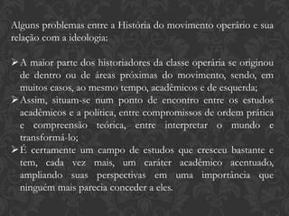 Alguns problemas entre a História do movimento operário e sua
relação com a ideologia:
A maior parte dos historiadores da classe operária se originou
de dentro ou de áreas próximas do movimento, sendo, em
muitos casos, ao mesmo tempo, acadêmicos e de esquerda;
Assim, situam-se num ponto de encontro entre os estudos
acadêmicos e a política, entre compromissos de ordem prática
e compreensão teórica, entre interpretar o mundo e
transformá-lo;
É certamente um campo de estudos que cresceu bastante e
tem, cada vez mais, um caráter acadêmico acentuado,
ampliando suas perspectivas em uma importância que
ninguém mais parecia conceder a eles.
 
