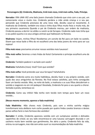 Cinderela
Personagens (6): Cinderela, Madrasta, Irmã mais nova, irmã mais velha, Fada, Príncipe.
Narrador: ERA UMA VEZ uma bela jovem chamada Cinderela que vivia com o seu pai, um
comerciante viúvo e muito rico. Cinderela perdera a mãe ainda criança e o seu pai,
pensando que Cinderela precisava de uma nova mãe, decidiu casar-se novamente. A
madrasta da Cinderela, também era viúva e tinha duas filhas muito feias e muito más, do
seu primeiro casamento. Quando o pai de Cinderela morreu, por ordem da madrasta,
Cinderela passou a dormir no sótão e a vestir-se de farrapos. Cinderela nada mais tinha que
o seu pobre quarto e os seus amigos animais que habitavam na floresta.
Madrasta: Vejam, minhas filhas! Recebemos um convite do Rei para um baile no castelo.
Dizem que nesse baile o filho do rei escolherá uma das belas jovens do reino para ser sua
esposa!
Filha mais nova: precisamos arrumar nossos vestidos mais luxuosos!
Filha mais velha: Seremos a mais lindas da festa! Certamente o príncipe escolherá uma de
nós.
Cinderela: Também poderei ir ao baile com vocês?
Madrasta: hahahaha (risos). Você? Com que vestido?
Filha mais velha: Você pretende usar seus farrapos? hahahahaha
Narrador: Cinderela como era muito habilidosa, decidiu fazer o seu próprio vestido, com
ajuda dos seus amiguinhos da floresta. No final estava satisfeita, pois tinha conseguido
fazer um bonito vestido. Mas, na noite do baile, a madrasta e as suas filhas descobriram o
vestido e rasgaram-no em mil pedaços! Desolada, Cinderela foi para o seu quarto a chorar.
Sentada à janela, lamentava-se:
Cinderela: Como sou infeliz! Não tenho nem tecido nem tempo para fazer um novo
vestido…
(Nesse mesmo momento, aparece a fada madrinha)
Fada Madrinha: -Não chores mais Cinderela, pois com a minha varinha mágica
transformarei esta abóbora num coche puxado por quatro lindos cavalos brancos e destes
panos velhos farei o mais formoso dos vestidos!
Narrador: E então, Cinderela apareceu vestida com um sumptuoso vestido e delicados
sapatinhos de cristal; ao seu lado encontrava-se uma luxuosa carruagem dourada e um
cocheiro muito bem vestido que gentilmente, lhe abria a porta. Cinderela feliz da vida,
entrou na carruagem, mas não sem antes ouvir as recomendações da fada madrinha:
 
