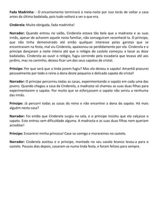 Fada Madrinha: - O encantamento terminará à meia-noite por isso terás de voltar a casa
antes da última badalada, pois tudo voltará a ser o que era.
Cinderela: Muito obrigada, fada madrinha!
Narrador: Quando entrou no salão, Cinderela estava tão bela que a madrasta e as suas
irmãs, apesar de acharem aquele rosto familiar, não conseguiram reconhecê-la. O príncipe,
que não tinha demonstrado até então qualquer interesse pelas garotas que se
encontravam na festa, mal viu Cinderela, apaixonou-se perdidamente por ela. Cinderela e o
príncipe dançaram a noite inteira até que o relógio do castelo começou a tocar as doze
badaladas. Cinderela ao ouvir o relógio, fugiu correndo pela escadaria que levava até aos
jardins, mas no caminho, deixou ficar um dos seus sapatos de cristal.
Príncipe: Por que será que a linda jovem fugiu? Mas ela deixou o sapato! Amanhã procurei
pessoalmente por todo o reino a dona deste pequeno e delicado sapato de cristal!
Narrador: O príncipe percorreu todas as casas, experimentando o sapato em cada uma das
jovens. Quando chegou a casa da Cinderela, a madrasta só chamou as suas duas filhas para
experimentarem o sapato. Por muito que se esforçassem o sapato não serviu a nenhuma
das irmãs.
Príncipe: Já percorri todas as casas do reino e não encontrei a dona do sapato. Há mais
alguém nesta casa?
Narrador: Foi então que Cinderela surgiu na sala, e o príncipe insistiu que ela calçasse o
sapato. Este entrou sem dificuldade alguma. A madrasta e as suas duas filhas nem queriam
acreditar!
Príncipe: Encontrei minha princesa! Case-se comigo e moraremos no castelo.
Narrador: Cinderela aceitou e o príncipe, montado no seu cavalo branco levou-a para o
castelo. Poucos dias depois, casaram-se numa linda festa, e foram felizes para sempre.
 