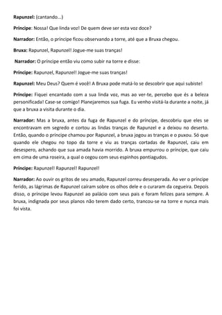 Rapunzel: (cantando...)
Príncipe: Nossa! Que linda voz! De quem deve ser esta voz doce?
Narrador: Então, o príncipe ficou observando a torre, até que a Bruxa chegou.
Bruxa: Rapunzel, Rapunzel! Jogue-me suas tranças!
Narrador: O príncipe então viu como subir na torre e disse:
Príncipe: Rapunzel, Rapunzel! Jogue-me suas tranças!
Rapunzel: Meu Deus? Quem é você! A Bruxa pode matá-lo se descobrir que aqui subiste!
Príncipe: Fiquei encantado com a sua linda voz, mas ao ver-te, percebo que és a beleza
personificada! Case-se comigo! Planejaremos sua fuga. Eu venho visitá-la durante a noite, já
que a bruxa a visita durante o dia.
Narrador: Mas a bruxa, antes da fuga de Rapunzel e do príncipe, descobriu que eles se
encontravam em segredo e cortou as lindas tranças de Rapunzel e a deixou no deserto.
Então, quando o príncipe chamou por Rapunzel, a bruxa jogou as tranças e o puxou. Só que
quando ele chegou no topo da torre e viu as tranças cortadas de Rapunzel, caiu em
desespero, achando que sua amada havia morrido. A bruxa empurrou o príncipe, que caiu
em cima de uma roseira, a qual o cegou com seus espinhos pontiagudos.
Príncipe: Rapunzel! Rapunzel! Rapunzel!
Narrador: Ao ouvir os gritos de seu amado, Rapunzel correu desesperada. Ao ver o príncipe
ferido, as lágrimas de Rapunzel caíram sobre os olhos dele e o curaram da cegueira. Depois
disso, o príncipe levou Rapunzel ao palácio com seus pais e foram felizes para sempre. A
bruxa, indignada por seus planos não terem dado certo, trancou-se na torre e nunca mais
foi vista.
 