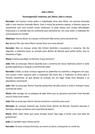 João e Maria
Personagens(5): madrasta, pai, Maria, João e a bruxa.
Narrador: Um homem muito pobre e trabalhador tinha dois filhos: um menino chamado
João e uma menina chamada Maria. Com a morte da primeira esposa, o homem casou-se
novamente com uma mulher muito ambiciosa. O casal estava com muitas dificuldades
financeiras e a comida não era suficiente para alimentá-los. Em uma noite, a madrasta fez
uma proposta ao marido:
Madrasta: Vamos deixar as crianças na floresta! Não temos como alimentá-los!
Pai: Nunca! Eles são meus filhos! Jamais faria uma coisa dessas!
Narrador: Mas as crianças ainda não tinham dormido e escutaram a conversa. No dia
seguinte, a madrasta levou as crianças para dentro da floresta para juntar lenha, mas os
despistou e fugiu.
Maria: Estamos perdidos na floresta! O que faremos?
João: Não se preocupe, Maria! Quando ouvi a conversa de nossa madrasta ontem à noite
guardei pedrinhas e marquei o caminho de volta!
Narrador: Então, as duas crianças seguiram as pedrinhas no caminho e chegaram em casa.
Isso causou muita surpresa para a madrasta! No outro dia, a madrasta os levou para a
floresta novamente, só que deixou as crianças em um lugar ainda mais distante e os
abandonou novamente.
João: Não se preocupe, Maria! Guardei pedacinhos de pão ontem à noite e marquei nosso
caminho de volta!
Maria: Não consigo ver os pedaços de pão! Acho que os pássaros comeram! Está ficando
escuro! Estou com medo!
João: Não se preocupe, Maria! Vamos encontrar o caminho para casa!
Narrador: As crianças andaram por muitas horas dentro da floresta. Estavam exaustas e
famintas, até que avistaram uma casa feita de doces!
Maria: Olhe, João! Acho que estou ficando louca! Vejo logo á frente uma casa feita de
guloseimas!
João: Eu também vejo! Vamos até lá!
Narrador: As duas crianças famintas, ao verem os doces, começaram as comê-los.
 