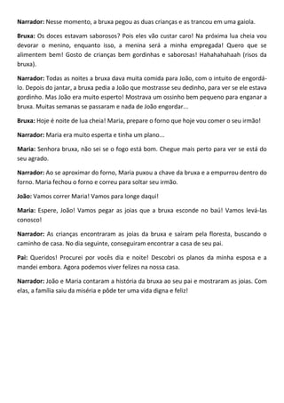 Narrador: Nesse momento, a bruxa pegou as duas crianças e as trancou em uma gaiola.
Bruxa: Os doces estavam saborosos? Pois eles vão custar caro! Na próxima lua cheia vou
devorar o menino, enquanto isso, a menina será a minha empregada! Quero que se
alimentem bem! Gosto de crianças bem gordinhas e saborosas! Hahahahahaah (risos da
bruxa).
Narrador: Todas as noites a bruxa dava muita comida para João, com o intuito de engordá-
lo. Depois do jantar, a bruxa pedia a João que mostrasse seu dedinho, para ver se ele estava
gordinho. Mas João era muito esperto! Mostrava um ossinho bem pequeno para enganar a
bruxa. Muitas semanas se passaram e nada de João engordar...
Bruxa: Hoje é noite de lua cheia! Maria, prepare o forno que hoje vou comer o seu irmão!
Narrador: Maria era muito esperta e tinha um plano...
Maria: Senhora bruxa, não sei se o fogo está bom. Chegue mais perto para ver se está do
seu agrado.
Narrador: Ao se aproximar do forno, Maria puxou a chave da bruxa e a empurrou dentro do
forno. Maria fechou o forno e correu para soltar seu irmão.
João: Vamos correr Maria! Vamos para longe daqui!
Maria: Espere, João! Vamos pegar as joias que a bruxa esconde no baú! Vamos levá-las
conosco!
Narrador: As crianças encontraram as joias da bruxa e saíram pela floresta, buscando o
caminho de casa. No dia seguinte, conseguiram encontrar a casa de seu pai.
Pai: Queridos! Procurei por vocês dia e noite! Descobri os planos da minha esposa e a
mandei embora. Agora podemos viver felizes na nossa casa.
Narrador: João e Maria contaram a história da bruxa ao seu pai e mostraram as joias. Com
elas, a família saiu da miséria e pôde ter uma vida digna e feliz!
 