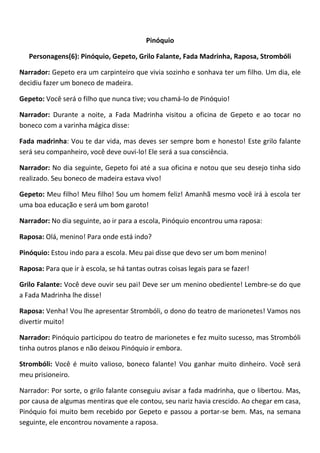 Pinóquio
Personagens(6): Pinóquio, Gepeto, Grilo Falante, Fada Madrinha, Raposa, Strombóli
Narrador: Gepeto era um carpinteiro que vivia sozinho e sonhava ter um filho. Um dia, ele
decidiu fazer um boneco de madeira.
Gepeto: Você será o filho que nunca tive; vou chamá-lo de Pinóquio!
Narrador: Durante a noite, a Fada Madrinha visitou a oficina de Gepeto e ao tocar no
boneco com a varinha mágica disse:
Fada madrinha: Vou te dar vida, mas deves ser sempre bom e honesto! Este grilo falante
será seu companheiro, você deve ouvi-lo! Ele será a sua consciência.
Narrador: No dia seguinte, Gepeto foi até a sua oficina e notou que seu desejo tinha sido
realizado. Seu boneco de madeira estava vivo!
Gepeto: Meu filho! Meu filho! Sou um homem feliz! Amanhã mesmo você irá à escola ter
uma boa educação e será um bom garoto!
Narrador: No dia seguinte, ao ir para a escola, Pinóquio encontrou uma raposa:
Raposa: Olá, menino! Para onde está indo?
Pinóquio: Estou indo para a escola. Meu pai disse que devo ser um bom menino!
Raposa: Para que ir à escola, se há tantas outras coisas legais para se fazer!
Grilo Falante: Você deve ouvir seu pai! Deve ser um menino obediente! Lembre-se do que
a Fada Madrinha lhe disse!
Raposa: Venha! Vou lhe apresentar Strombóli, o dono do teatro de marionetes! Vamos nos
divertir muito!
Narrador: Pinóquio participou do teatro de marionetes e fez muito sucesso, mas Strombóli
tinha outros planos e não deixou Pinóquio ir embora.
Strombóli: Você é muito valioso, boneco falante! Vou ganhar muito dinheiro. Você será
meu prisioneiro.
Narrador: Por sorte, o grilo falante conseguiu avisar a fada madrinha, que o libertou. Mas,
por causa de algumas mentiras que ele contou, seu nariz havia crescido. Ao chegar em casa,
Pinóquio foi muito bem recebido por Gepeto e passou a portar-se bem. Mas, na semana
seguinte, ele encontrou novamente a raposa.
 