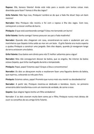 Raposa: Olá, boneco falante! Ainda está indo para a escola com tantas coisas mais
divertidas para fazer? Vamos à Ilha dos Jogos?
Grilo Falante: Não faça isso, Pinóquio! Lembre-se do que a fada lhe disse! Seja um bom
menino!
Narrador: Mas Pinóquio não resistiu e foi com a raposa à Ilha dos Jogos. Com isso,
começaram a crescer orelhas de burro.
Pinóquio: O que está acontecendo comigo? Estou me tornando um burro!
Grilo Falante: Venha comigo! Vamos procurar seu pai a Fada madrinha!
Narrador: Quando eles chegaram em casa, encontraram-na vazia e souberam por uns
marinheiros que Gepeto tinha saído ao mar em um bote. O grilo falante era muito esperto
e ajudou Pinóquio a construir uma jangada. Dois dias depois, quando já navegaram longe
da terra avistaram uma baleia.
Grilo Falante: Essa baleia vem direto para nós! É melhor saltarmos para a água!
Narrador: Mas não conseguiram desviar da baleia, que os engoliu. No interior da baleia
estava Gepeto, que tinha naufragado durante a tempestade.
Pinóquio: Papai, papai! Estamos aqui! Graças a Deus o encontramos!
Narrador: Os dois se abraçaram muito e resolveram fazer uma fogueira dentro da baleia,
que espirrou, colocando os três para fora.
Pinóquio: Estamos salvos, papai! Prometo que nunca mais vou mentir ou desobedecê-lo!
Narrador: A partir daí, Pinóquio mostrou-se dedicado e bondoso. Assim, no primeiro
aniversário dele transformou-o em um menino de verdade, de carne e osso.
Gepeto: Que alegria! Agora tenho um filho verdadeiro!
Narrador: E os dois viveram muito bem como pai e filho; Pinóquio nunca mais deixou de
ouvir os conselhos do seu amigo Grilo Falante.
 