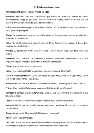 Os Três Porquinhos e o Lobo
Personagens(4): Cícero, Heitor, Prático e o Lobo
Narrador: Era uma vez três porquinhos que decidiram viver na floresta de forma
independente, longe da sua mãe. Eles se chamavam Cícero, Heitor e Prático. Os três
estavam brincando na floresta, quando Prático falou:
Prático: eu ouvi dizer que por aqui anda um terrível Lobo Mau! Precisamos construir nossas
casas para nos proteger!
Cícero: Eu vou construir uma casa de palha, assim ela fica pronta em apenas um dia e terei
mais tempo para brincar.
Heitor: Eu construirei minha casa de madeira. Dessa forma, levarei apenas 3 dias e terei
mais tempo para brincar!
Prático: Eu construirei minha casa de tijolos. Levarei muitos dias, mas terei uma casa
segura!
Narrador: Duas semanas se passaram e Prático continuava construindo a sua casa.
Enquanto isso, os irmãos se divertiam, brincavam e cantavam.
Cícero: O prático só pensa no Lobo Mau.
Heitor: Esse lobo bobo! Não tenho medo! Eu gosto mesmo é de brincar!
Cícero e Heitor (cantando): Quem tem medo do Lobo Mau, Lobo Mau, Lobo Mau? Quem
tem medo do Lobo Mau? Lalalalalá...
Narrador: Em um belo dia, Prático já havia terminado sua casa de tijolos e avistou o lobo.
Prático: Meus irmãos! Fujam para suas casas! O Lobo está à solta! Fujam!
Narrador: E os três porquinhos foram cada um para sua casa. Primeiro o Lobo foi até a casa
de palha e disse:
Lobo: Abra a porta, senão eu vou soprar, soprar e a sua casa vou derrubar!
Narrador: O lobo deu um grande sopro e derrubou a casinha de Cícero, que correu para a
casa de Heitor.
Cícero: Abra a porta! Abra a porta! O Lobo quer me comer!
Heitor: Entre logo! Entre logo!
Lobo: Não adianta se esconderem! Eu sinto cheiro de porquinhos! Se não abrirem a porta
eu vou soprar, soprar e soprar e a sua casa de madeira vou derrubar!
 