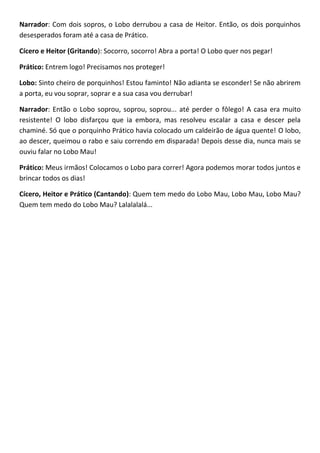 Narrador: Com dois sopros, o Lobo derrubou a casa de Heitor. Então, os dois porquinhos
desesperados foram até a casa de Prático.
Cícero e Heitor (Gritando): Socorro, socorro! Abra a porta! O Lobo quer nos pegar!
Prático: Entrem logo! Precisamos nos proteger!
Lobo: Sinto cheiro de porquinhos! Estou faminto! Não adianta se esconder! Se não abrirem
a porta, eu vou soprar, soprar e a sua casa vou derrubar!
Narrador: Então o Lobo soprou, soprou, soprou... até perder o fôlego! A casa era muito
resistente! O lobo disfarçou que ia embora, mas resolveu escalar a casa e descer pela
chaminé. Só que o porquinho Prático havia colocado um caldeirão de água quente! O lobo,
ao descer, queimou o rabo e saiu correndo em disparada! Depois desse dia, nunca mais se
ouviu falar no Lobo Mau!
Prático: Meus irmãos! Colocamos o Lobo para correr! Agora podemos morar todos juntos e
brincar todos os dias!
Cícero, Heitor e Prático (Cantando): Quem tem medo do Lobo Mau, Lobo Mau, Lobo Mau?
Quem tem medo do Lobo Mau? Lalalalalá...
 