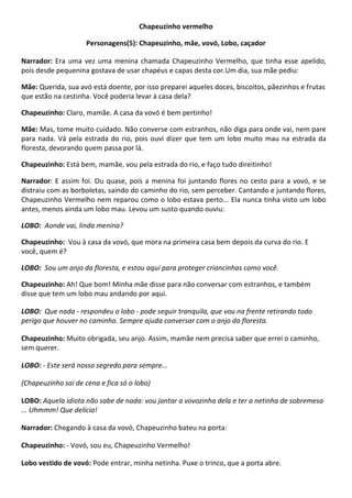 Chapeuzinho vermelho
Personagens(5): Chapeuzinho, mãe, vovó, Lobo, caçador
Narrador: Era uma vez uma menina chamada Chapeuzinho Vermelho, que tinha esse apelido,
pois desde pequenina gostava de usar chapéus e capas desta cor.Um dia, sua mãe pediu:
Mãe: Querida, sua avó está doente, por isso preparei aqueles doces, biscoitos, pãezinhos e frutas
que estão na cestinha. Você poderia levar à casa dela?
Chapeuzinho: Claro, mamãe. A casa da vovó é bem pertinho!
Mãe: Mas, tome muito cuidado. Não converse com estranhos, não diga para onde vai, nem pare
para nada. Vá pela estrada do rio, pois ouvi dizer que tem um lobo muito mau na estrada da
floresta, devorando quem passa por lá.
Chapeuzinho: Está bem, mamãe, vou pela estrada do rio, e faço tudo direitinho!
Narrador: E assim foi. Ou quase, pois a menina foi juntando flores no cesto para a vovó, e se
distraiu com as borboletas, saindo do caminho do rio, sem perceber. Cantando e juntando flores,
Chapeuzinho Vermelho nem reparou como o lobo estava perto... Ela nunca tinha visto um lobo
antes, menos ainda um lobo mau. Levou um susto quando ouviu:
LOBO: Aonde vai, linda menina?
Chapeuzinho: Vou à casa da vovó, que mora na primeira casa bem depois da curva do rio. E
você, quem é?
LOBO: Sou um anjo da floresta, e estou aqui para proteger criancinhas como você.
Chapeuzinho: Ah! Que bom! Minha mãe disse para não conversar com estranhos, e também
disse que tem um lobo mau andando por aqui.
LOBO: Que nada - respondeu o lobo - pode seguir tranquila, que vou na frente retirando todo
perigo que houver no caminho. Sempre ajuda conversar com o anjo da floresta.
Chapeuzinho: Muito obrigada, seu anjo. Assim, mamãe nem precisa saber que errei o caminho,
sem querer.
LOBO: - Este será nosso segredo para sempre...
(Chapeuzinho sai de cena e fica só o lobo)
LOBO: Aquela idiota não sabe de nada: vou jantar a vovozinha dela e ter a netinha de sobremesa
... Uhmmm! Que delícia!
Narrador: Chegando à casa da vovó, Chapeuzinho bateu na porta:
Chapeuzinho: - Vovó, sou eu, Chapeuzinho Vermelho!
Lobo vestido de vovó: Pode entrar, minha netinha. Puxe o trinco, que a porta abre.
 