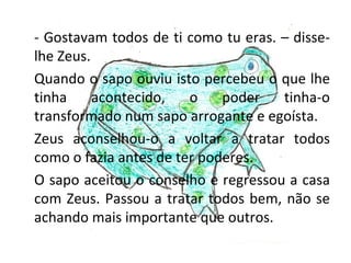 - Gostavam todos de ti como tu eras. – disse-
lhe Zeus.
Quando o sapo ouviu isto percebeu o que lhe
tinha     acontecido,   o    poder   tinha-o
transformado num sapo arrogante e egoísta.
Zeus aconselhou-o a voltar a tratar todos
como o fazia antes de ter poderes.
O sapo aceitou o conselho e regressou a casa
com Zeus. Passou a tratar todos bem, não se
achando mais importante que outros.
 
