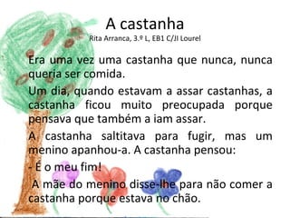 A castanha
          Rita Arranca, 3.º L, EB1 C/JI Lourel

Era uma vez uma castanha que nunca, nunca
queria ser comida.
Um dia, quando estavam a assar castanhas, a
castanha ficou muito preocupada porque
pensava que também a iam assar.
A castanha saltitava para fugir, mas um
menino apanhou-a. A castanha pensou:
- É o meu fim!
 A mãe do menino disse-lhe para não comer a
castanha porque estava no chão.
 