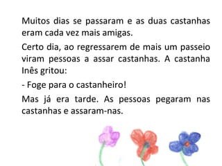 Muitos dias se passaram e as duas castanhas
eram cada vez mais amigas.
Certo dia, ao regressarem de mais um passeio
viram pessoas a assar castanhas. A castanha
Inês gritou:
- Foge para o castanheiro!
Mas já era tarde. As pessoas pegaram nas
castanhas e assaram-nas.
 