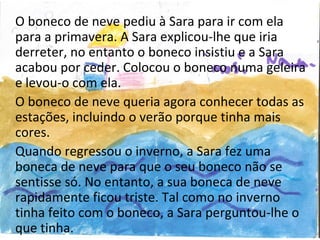 O boneco de neve pediu à Sara para ir com ela
para a primavera. A Sara explicou-lhe que iria
derreter, no entanto o boneco insistiu e a Sara
acabou por ceder. Colocou o boneco numa geleira
e levou-o com ela.
O boneco de neve queria agora conhecer todas as
estações, incluindo o verão porque tinha mais
cores.
Quando regressou o inverno, a Sara fez uma
boneca de neve para que o seu boneco não se
sentisse só. No entanto, a sua boneca de neve
rapidamente ficou triste. Tal como no inverno
tinha feito com o boneco, a Sara perguntou-lhe o
que tinha.
 
