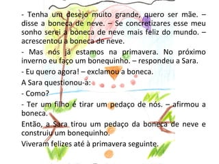 - Tenha um desejo muito grande, quero ser mãe. –
disse a boneca de neve. – Se concretizares esse meu
sonho serei a boneca de neve mais feliz do mundo. –
acrescentou a boneca de neve.
- Mas nós já estamos na primavera. No próximo
inverno eu faço um bonequinho. – respondeu a Sara.
- Eu quero agora! – exclamou a boneca.
A Sara questionou-a:
- Como?
- Ter um filho é tirar um pedaço de nós. – afirmou a
boneca.
Então, a Sara tirou um pedaço da boneca de neve e
construiu um bonequinho.
Viveram felizes até à primavera seguinte.
 